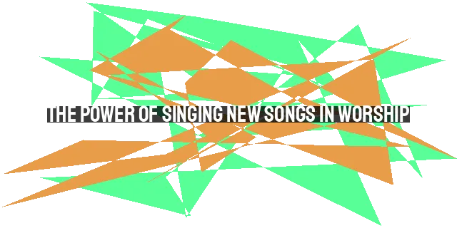 The Power of Singing New Songs in Worship: Connecting with God in a Fresh Way