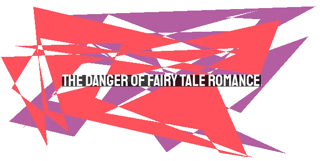 The Danger of Fairy Tale Romance: A Reality Check for Marriage