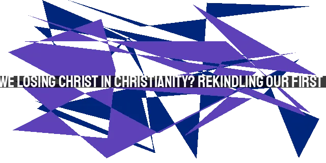 Are We Losing Christ in Christianity? Rekindling Our First Love