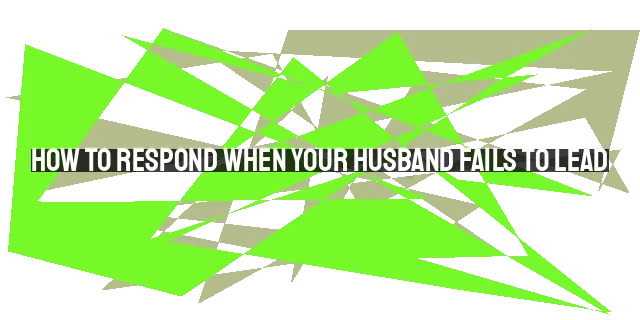 How to Respond When Your Husband Fails to Lead: Biblical Guidance and Wisdom