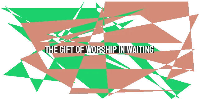 The Gift of Worship in Waiting: Embracing God's Timing and Transformative Purpose