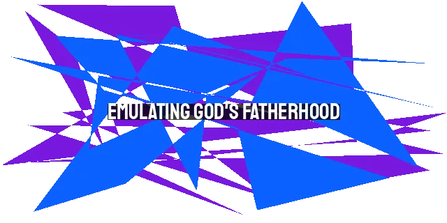 Emulating God's Fatherhood: A Blueprint for Fathers in 2023