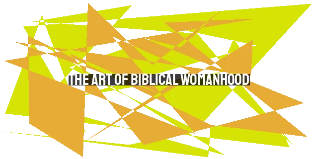 The Art of Biblical Womanhood: Embracing Femininity, Strength, and Submission in the Modern