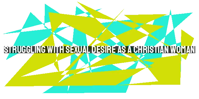 Struggling with Sexual Desire as a Christian Woman: You Are Not Alone
