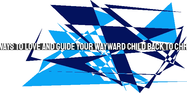 12 Ways to Love and Guide Your Wayward Child Back to Christ