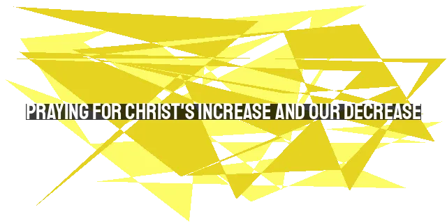 Praying for Christ's Increase and Our Decrease: Surrendering to His Will and Ex