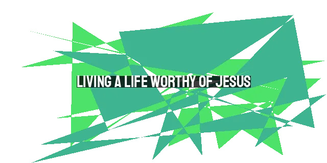 Living a Life Worthy of Jesus: Reflecting His Character and Honoring His Sacrifice