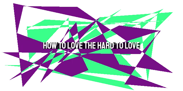 How to Love the Hard to Love: Practical Steps in Overcoming Relationship Challenges