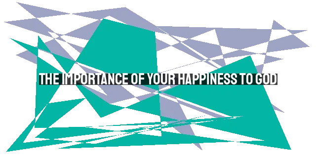 The Importance of Your Happiness to God: Finding True Joy in Him